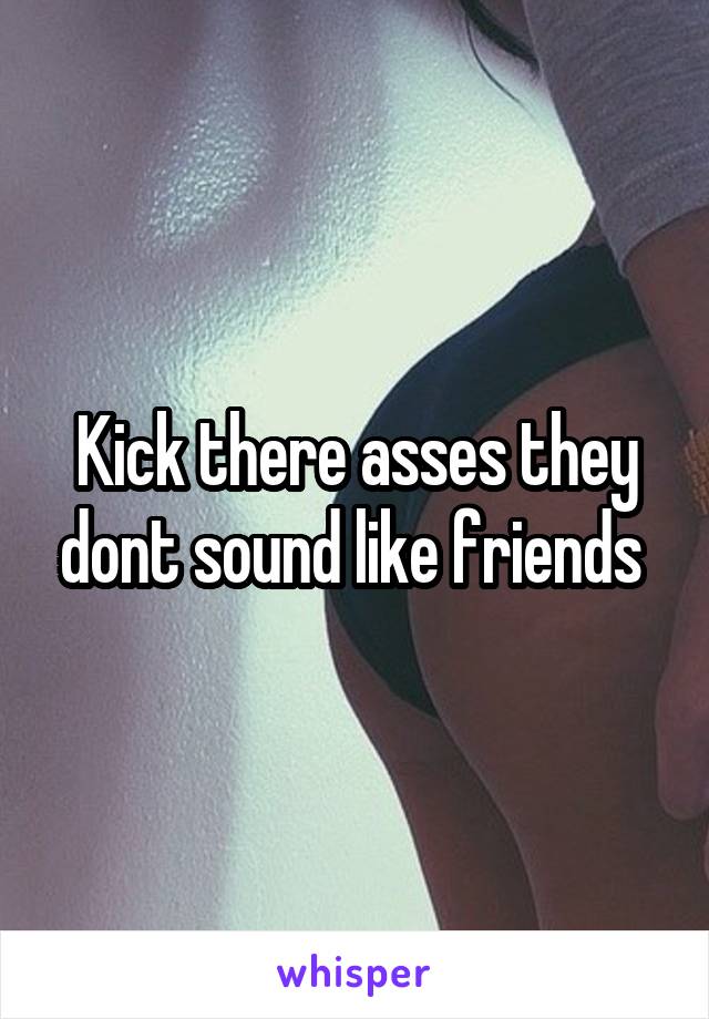 Kick there asses they dont sound like friends 