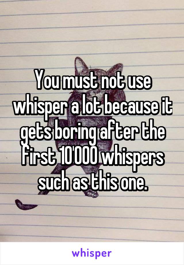 You must not use whisper a lot because it gets boring after the first 10'000 whispers such as this one.