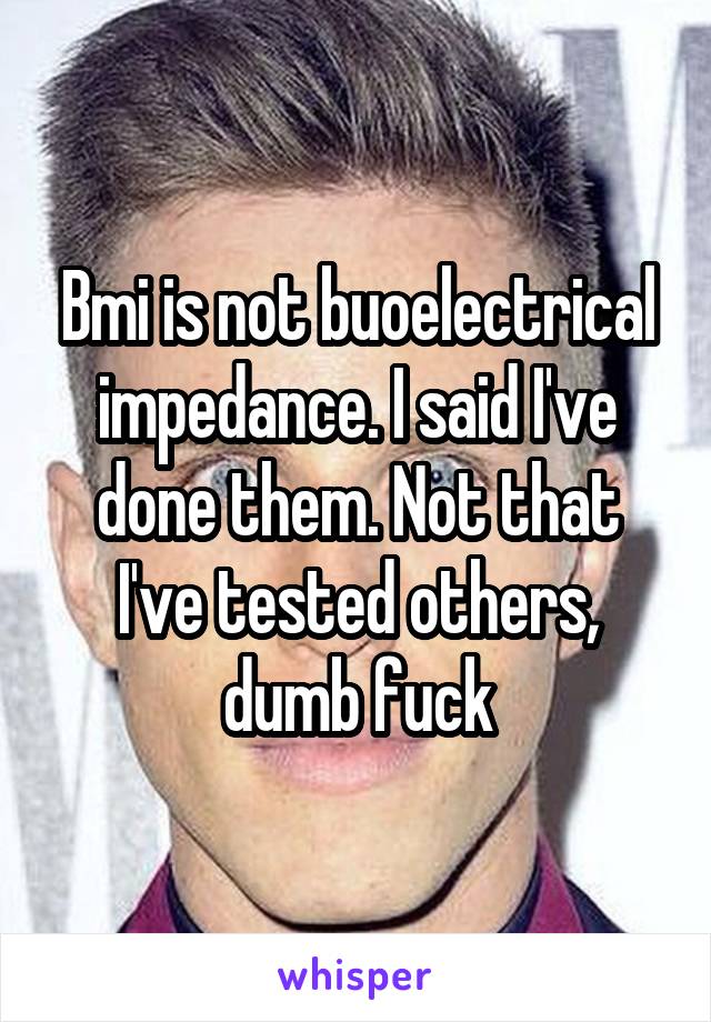 Bmi is not buoelectrical impedance. I said I've done them. Not that I've tested others, dumb fuck