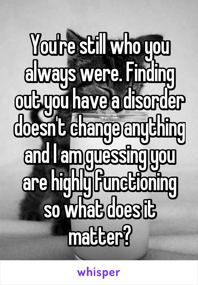You're still who you always were. Finding out you have a disorder doesn't change anything and I am guessing you are highly functioning so what does it matter?