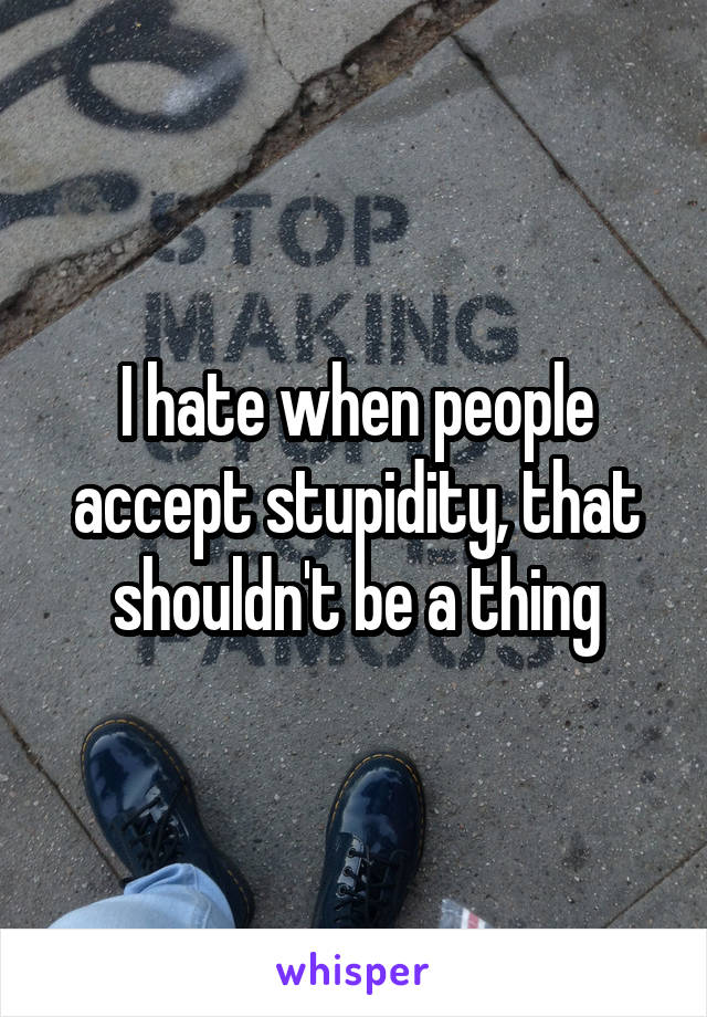 I hate when people accept stupidity, that shouldn't be a thing