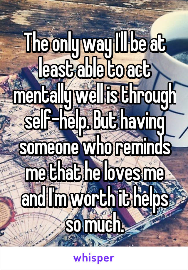 The only way I'll be at least able to act mentally well is through self-help. But having someone who reminds me that he loves me and I'm worth it helps so much.
