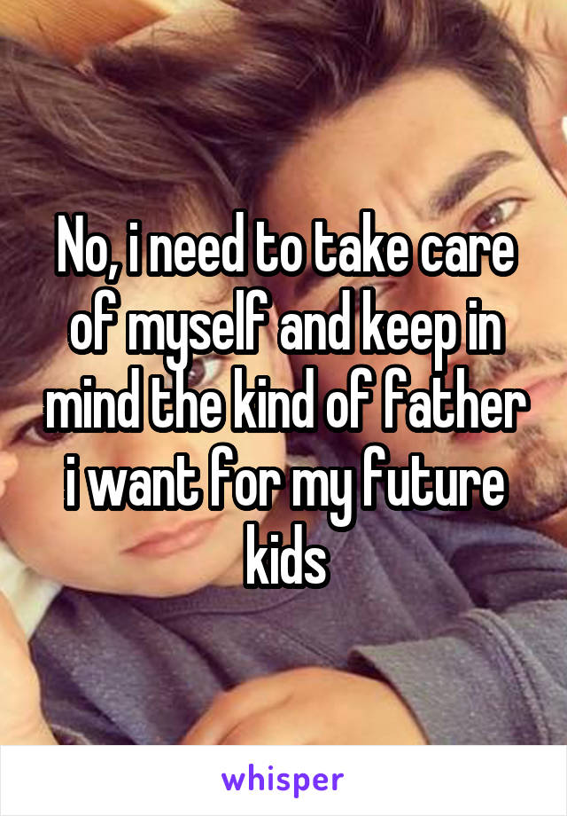 No, i need to take care of myself and keep in mind the kind of father i want for my future kids