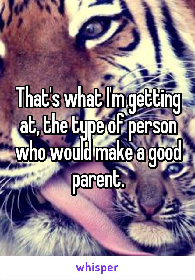 That's what I'm getting at, the type of person who would make a good parent.