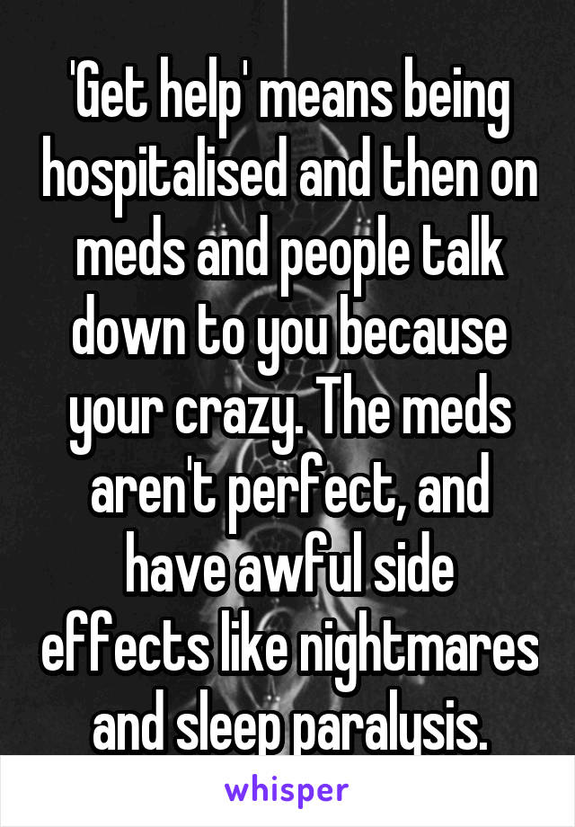 'Get help' means being hospitalised and then on meds and people talk down to you because your crazy. The meds aren't perfect, and have awful side effects like nightmares and sleep paralysis.