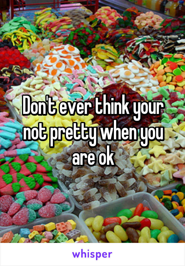 Don't ever think your not pretty when you are ok