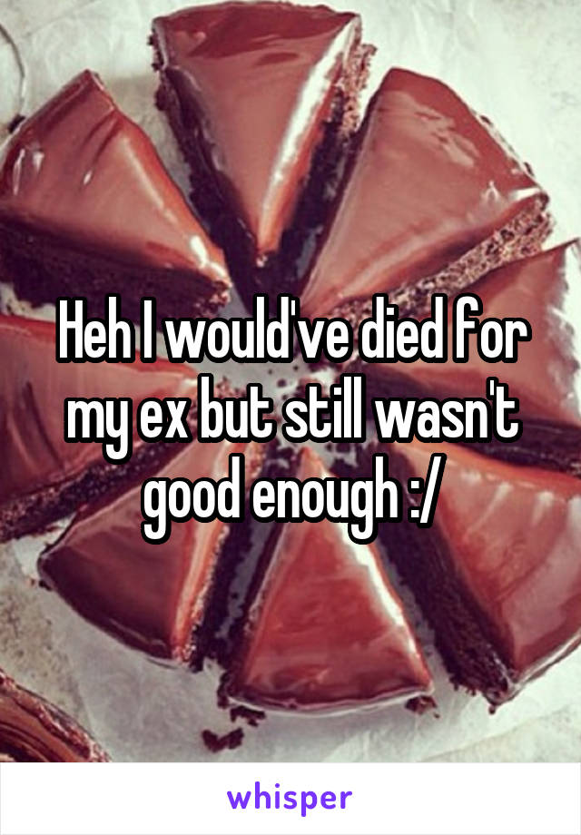 Heh I would've died for my ex but still wasn't good enough :/