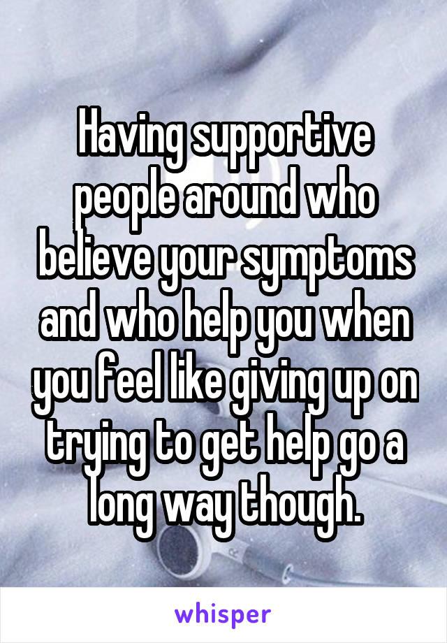 Having supportive people around who believe your symptoms and who help you when you feel like giving up on trying to get help go a long way though.