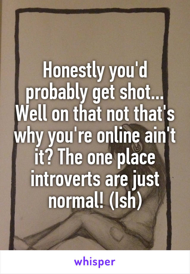 Honestly you'd probably get shot... Well on that not that's why you're online ain't it? The one place introverts are just normal! (Ish)