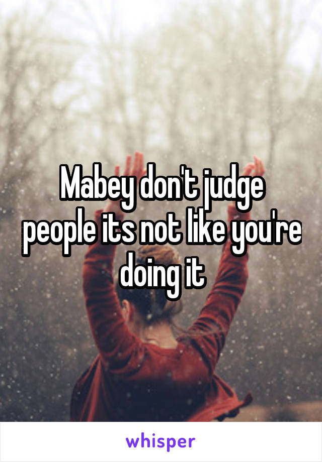 Mabey don't judge people its not like you're doing it