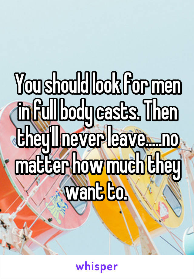You should look for men in full body casts. Then they'll never leave.....no matter how much they want to. 