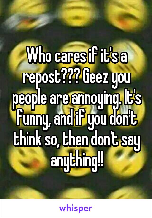 Who cares if it's a repost??? Geez you people are annoying. It's funny, and if you don't think so, then don't say anything!!