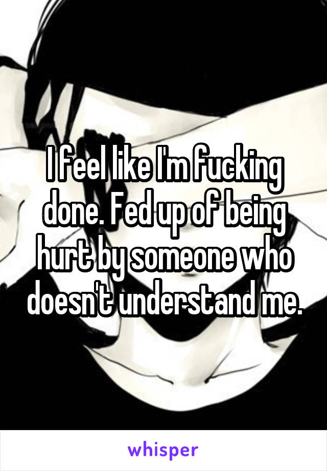 I feel like I'm fucking done. Fed up of being hurt by someone who doesn't understand me.
