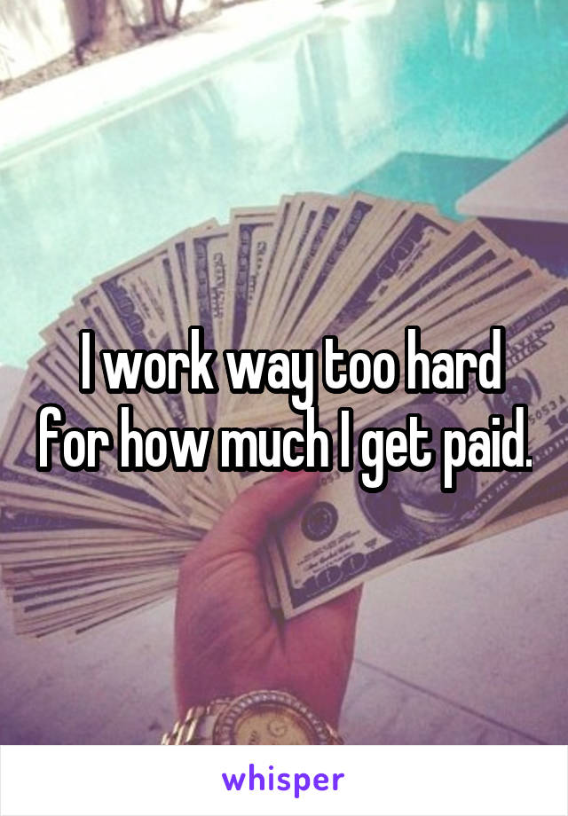  I work way too hard for how much I get paid.