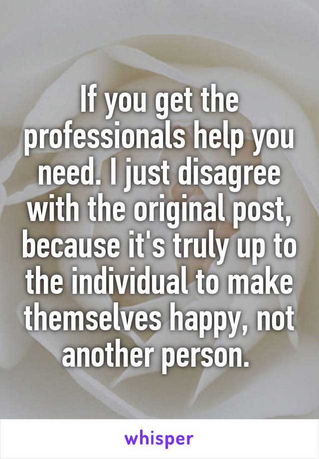 If you get the professionals help you need. I just disagree with the original post, because it's truly up to the individual to make themselves happy, not another person. 