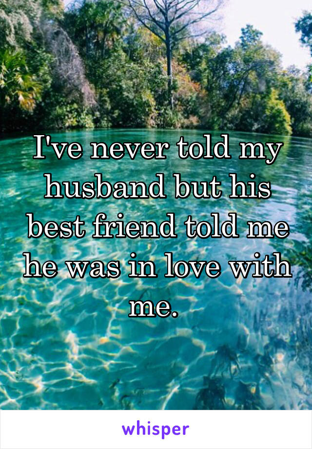 I've never told my husband but his best friend told me he was in love with me. 