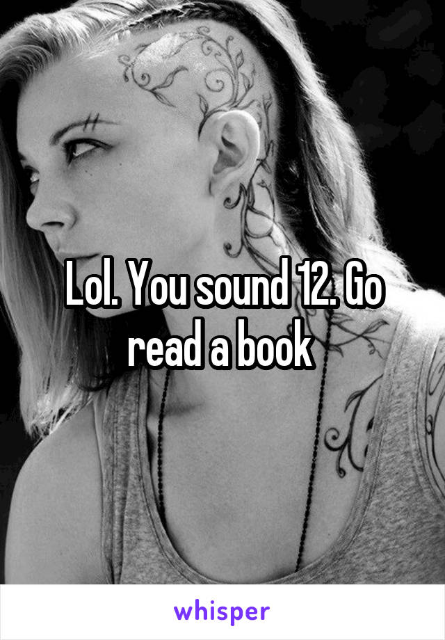Lol. You sound 12. Go read a book 