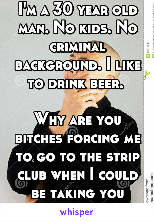 I'm a 30 year old man. No kids. No criminal background. I like to drink beer. 

Why are you bitches forcing me to go to the strip club when I could be taking you bowling?