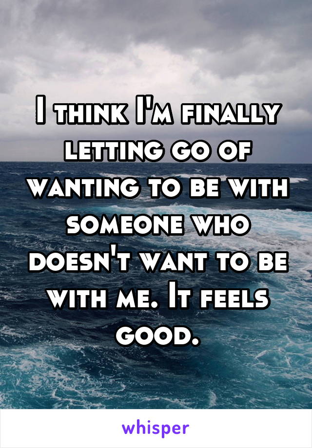 I think I'm finally letting go of wanting to be with someone who doesn't want to be with me. It feels good.