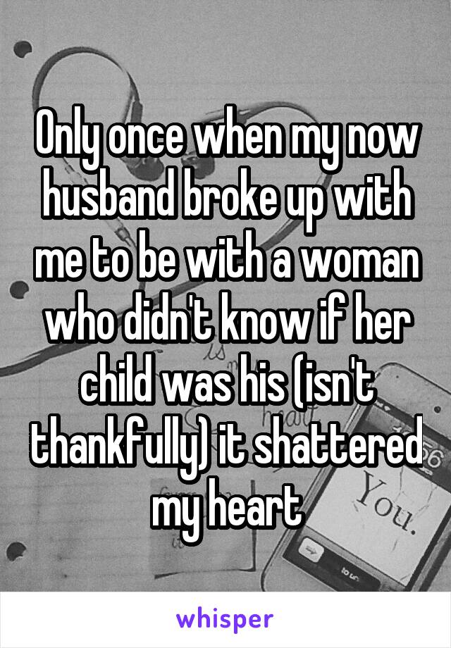 Only once when my now husband broke up with me to be with a woman who didn't know if her child was his (isn't thankfully) it shattered my heart