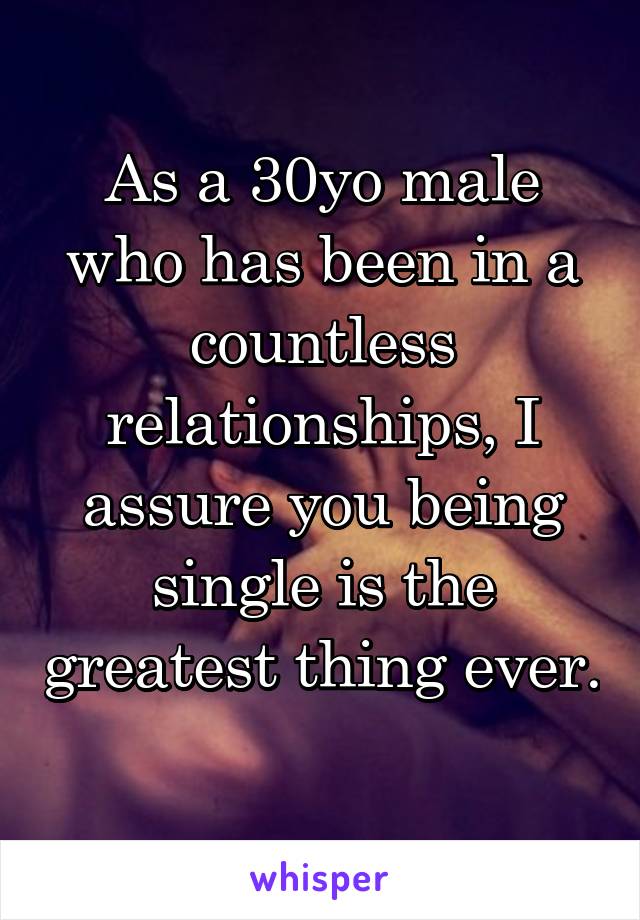 As a 30yo male who has been in a countless relationships, I assure you being single is the greatest thing ever. 