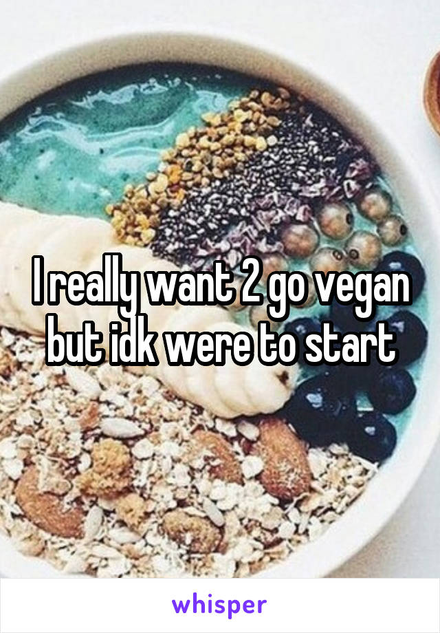 I really want 2 go vegan but idk were to start