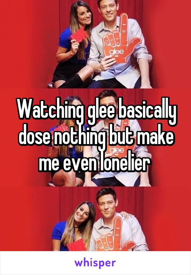 Watching glee basically dose nothing but make me even lonelier 