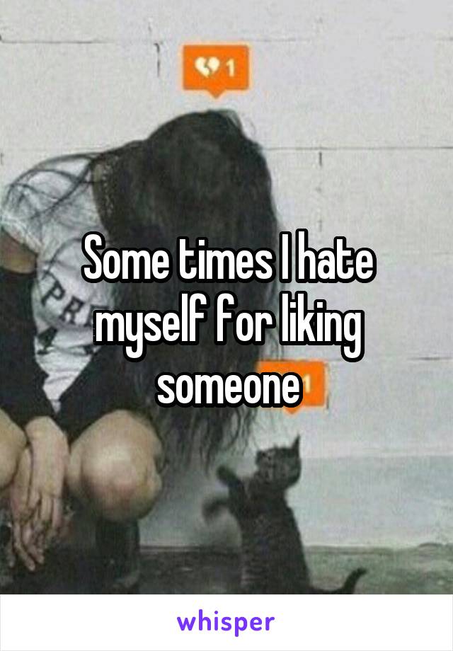 Some times I hate myself for liking someone