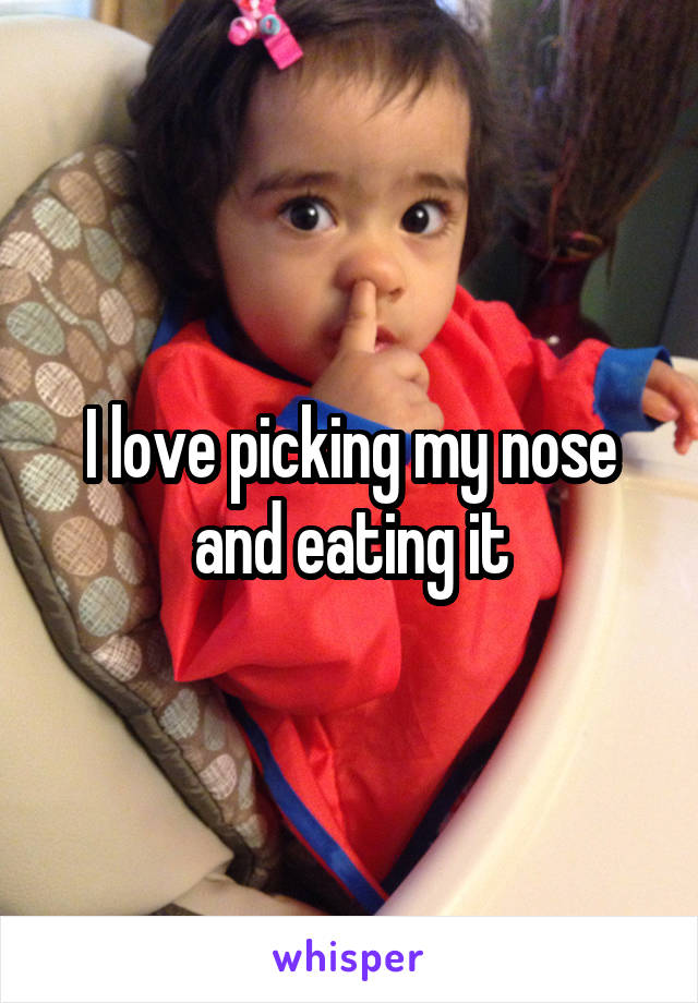 I love picking my nose and eating it