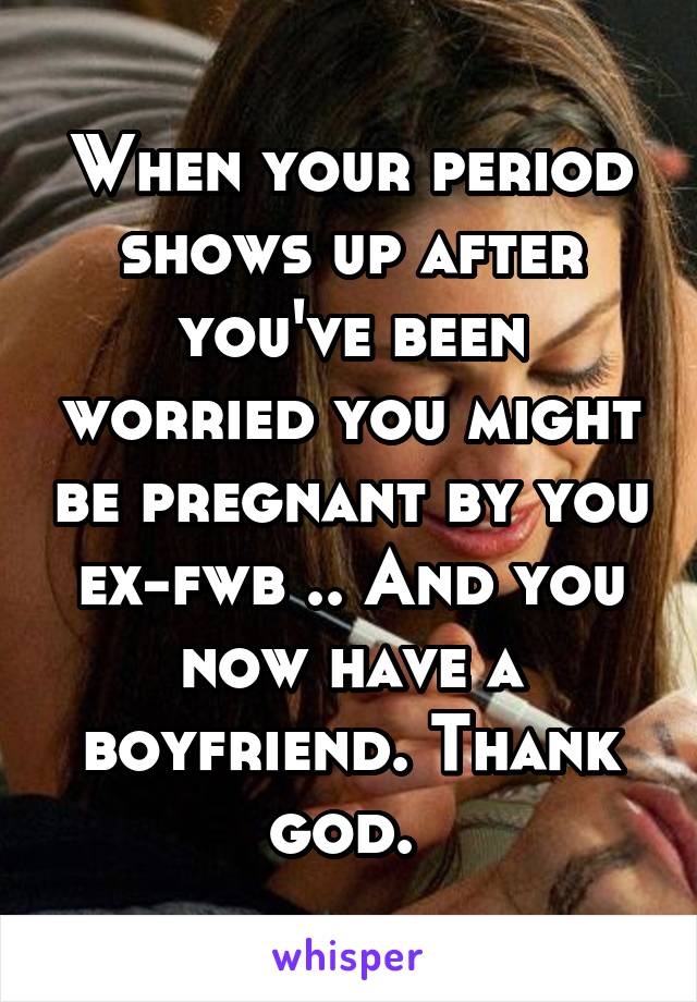 When your period shows up after you've been worried you might be pregnant by you ex-fwb .. And you now have a boyfriend. Thank god. 