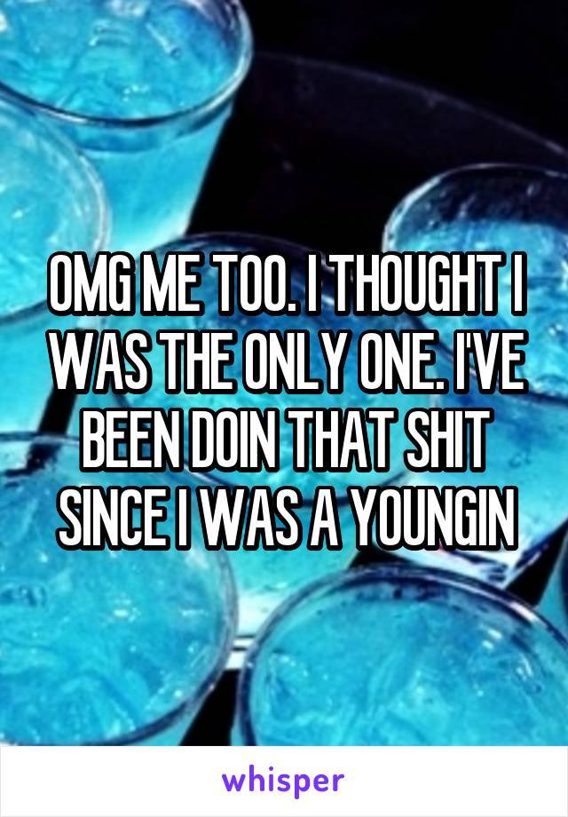 OMG ME TOO. I THOUGHT I WAS THE ONLY ONE. I'VE BEEN DOIN THAT SHIT SINCE I WAS A YOUNGIN