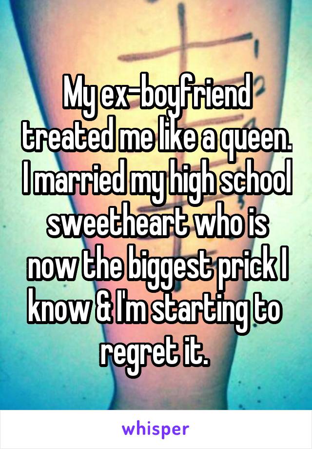 My ex-boyfriend treated me like a queen. I married my high school sweetheart who is now the biggest prick I know & I'm starting to  regret it. 