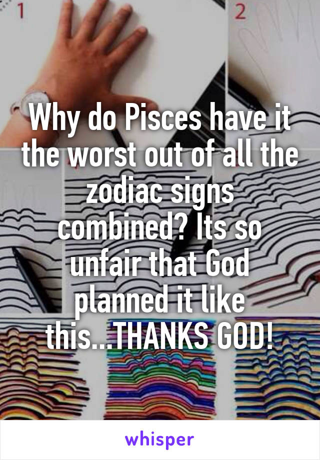Why do Pisces have it the worst out of all the zodiac signs combined? Its so unfair that God planned it like this...THANKS GOD!