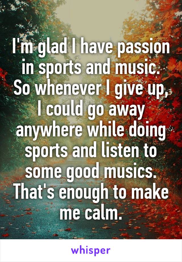 I'm glad I have passion in sports and music. So whenever I give up, I could go away anywhere while doing sports and listen to some good musics. That's enough to make me calm.