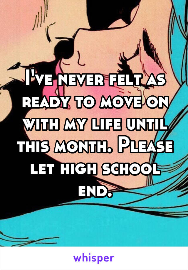 I've never felt as ready to move on with my life until this month. Please let high school end.