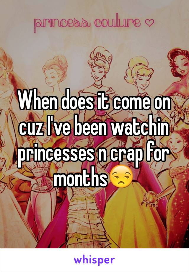 When does it come on cuz I've been watchin princesses n crap for months😒