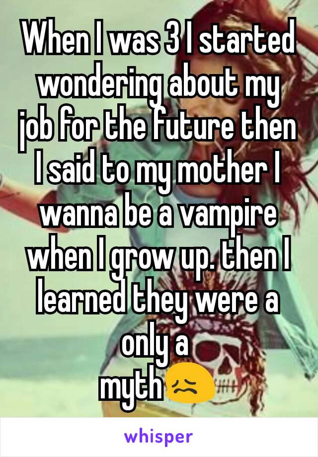 When I was 3 I started wondering about my job for the future then I said to my mother I wanna be a vampire when I grow up. then I learned they were a only a 
mythðŸ˜–