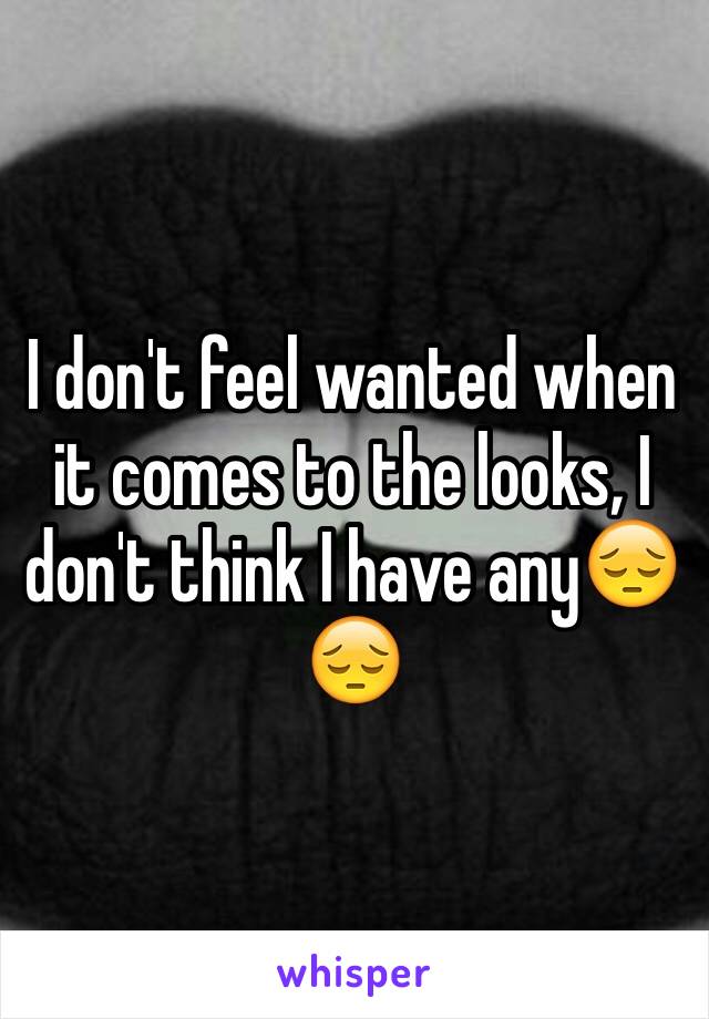 I don't feel wanted when it comes to the looks, I don't think I have anyðŸ˜”ðŸ˜”