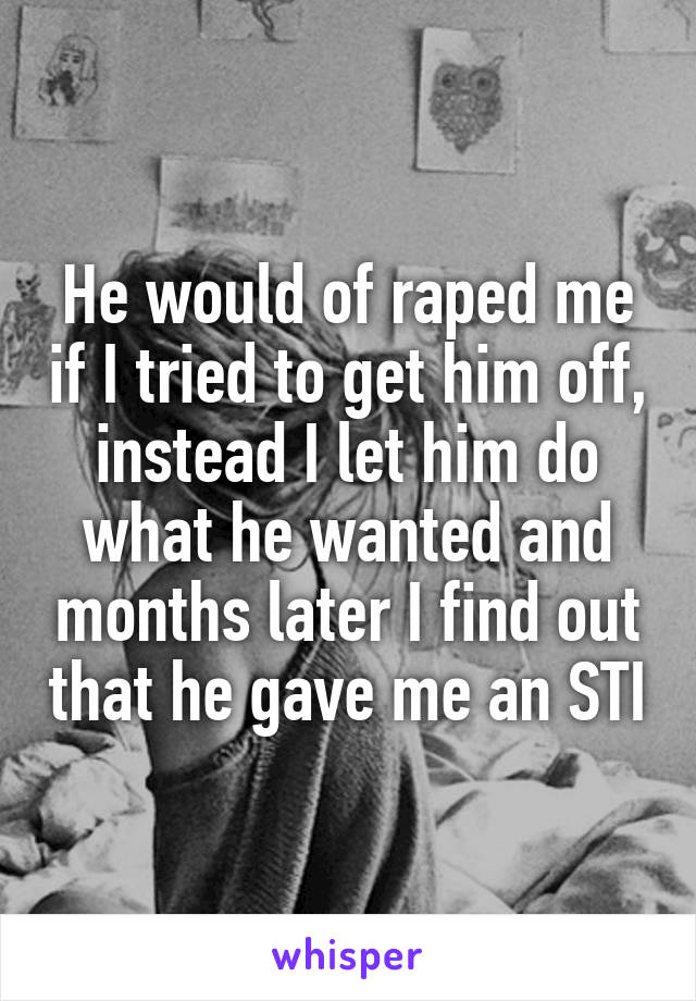 He would of raped me if I tried to get him off, instead I let him do what he wanted and months later I find out that he gave me an STI