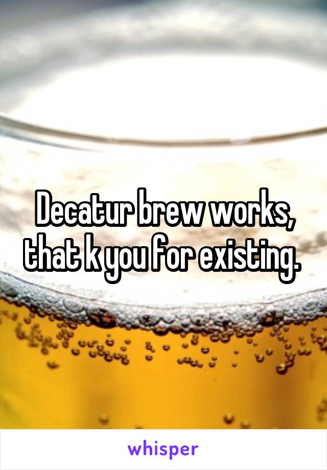 Decatur brew works, that k you for existing. 