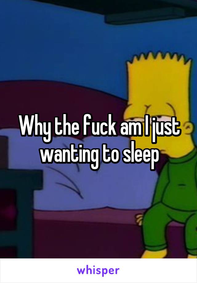 Why the fuck am I just wanting to sleep