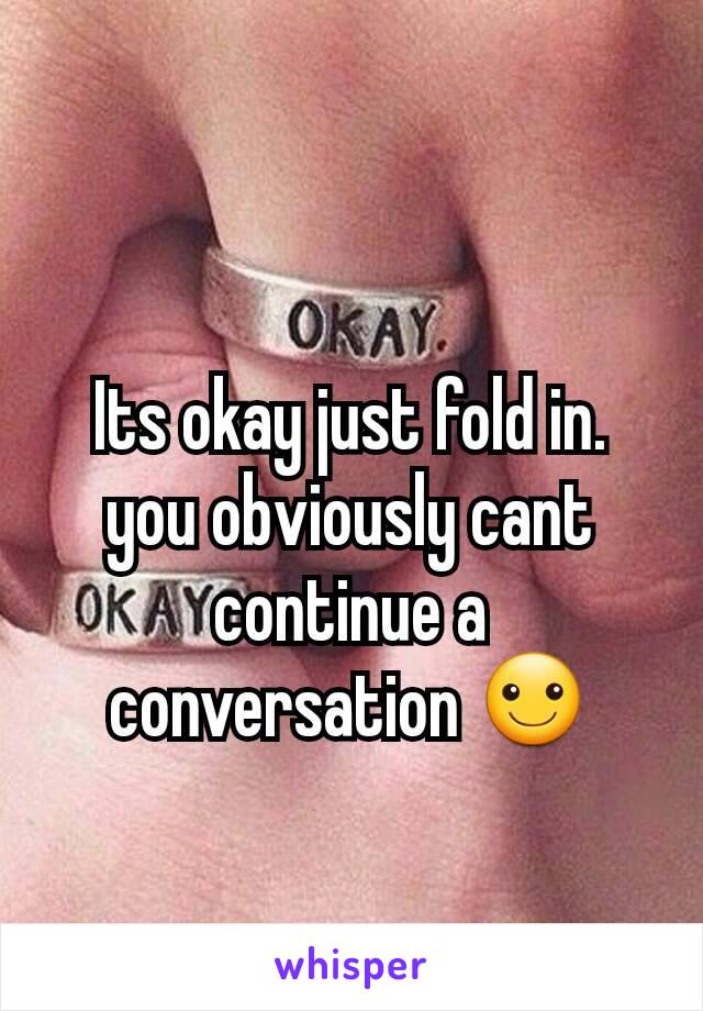 Its okay just fold in. you obviously cant continue a conversation ☺