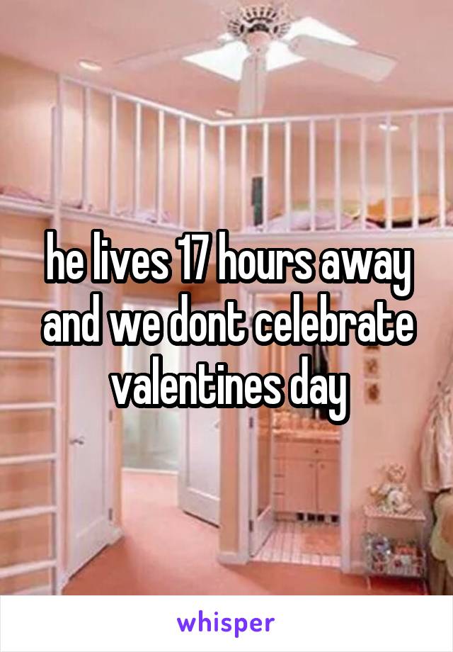 he lives 17 hours away and we dont celebrate valentines day