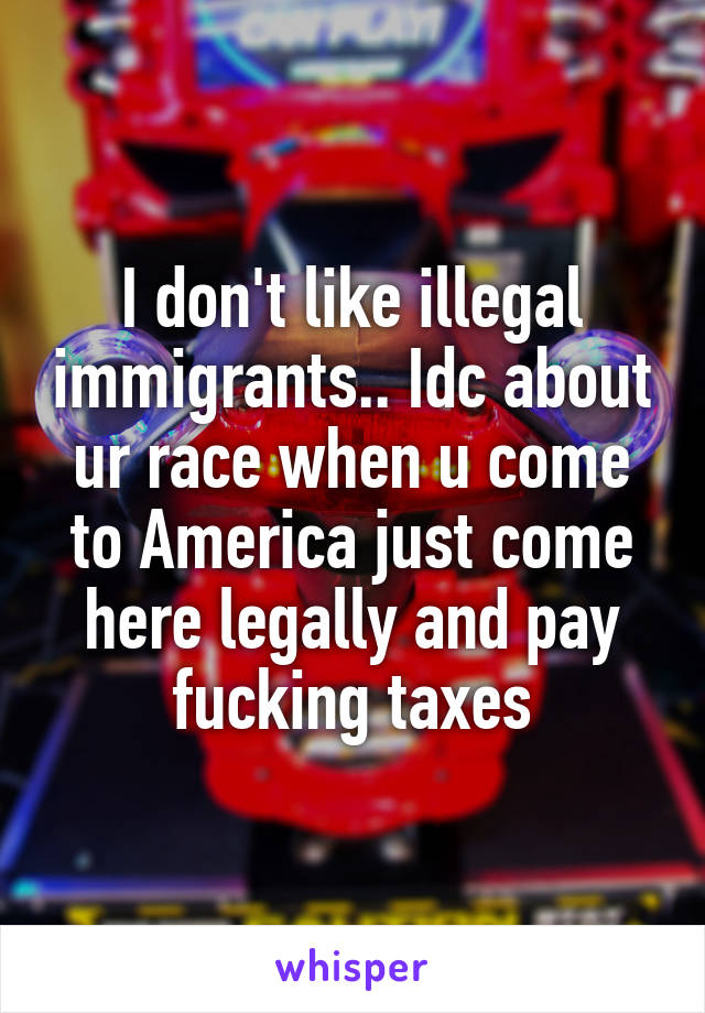 I don't like illegal immigrants.. Idc about ur race when u come to America just come here legally and pay fucking taxes