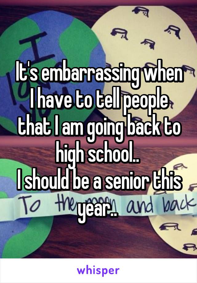 It's embarrassing when I have to tell people that I am going back to high school.. 
I should be a senior this year.. 