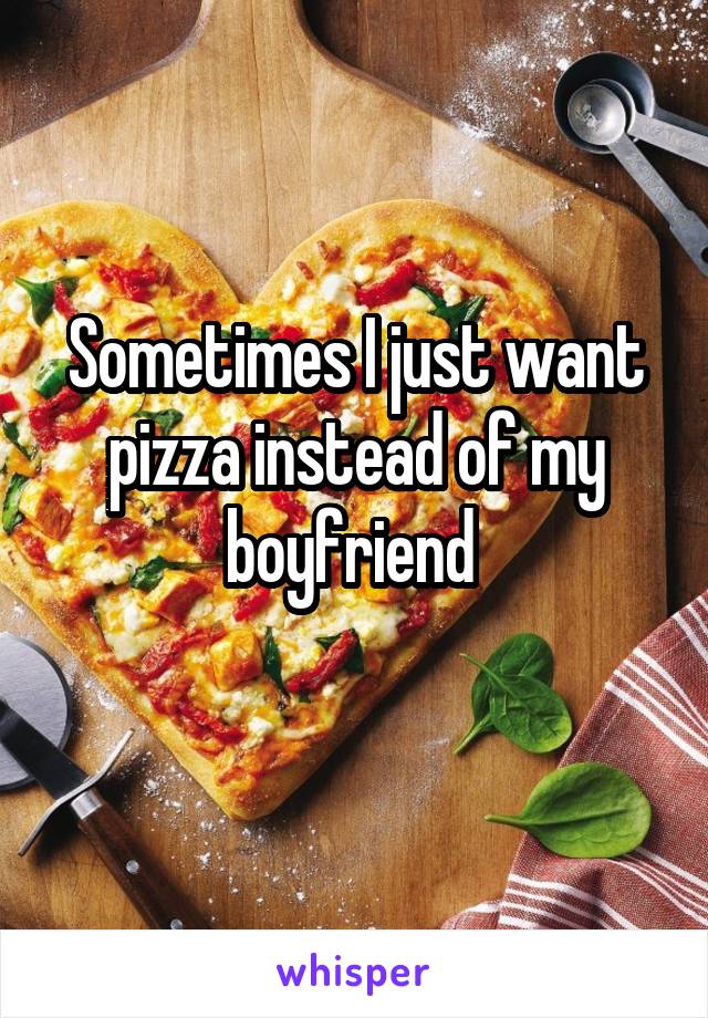 Sometimes I just want pizza instead of my boyfriend 
