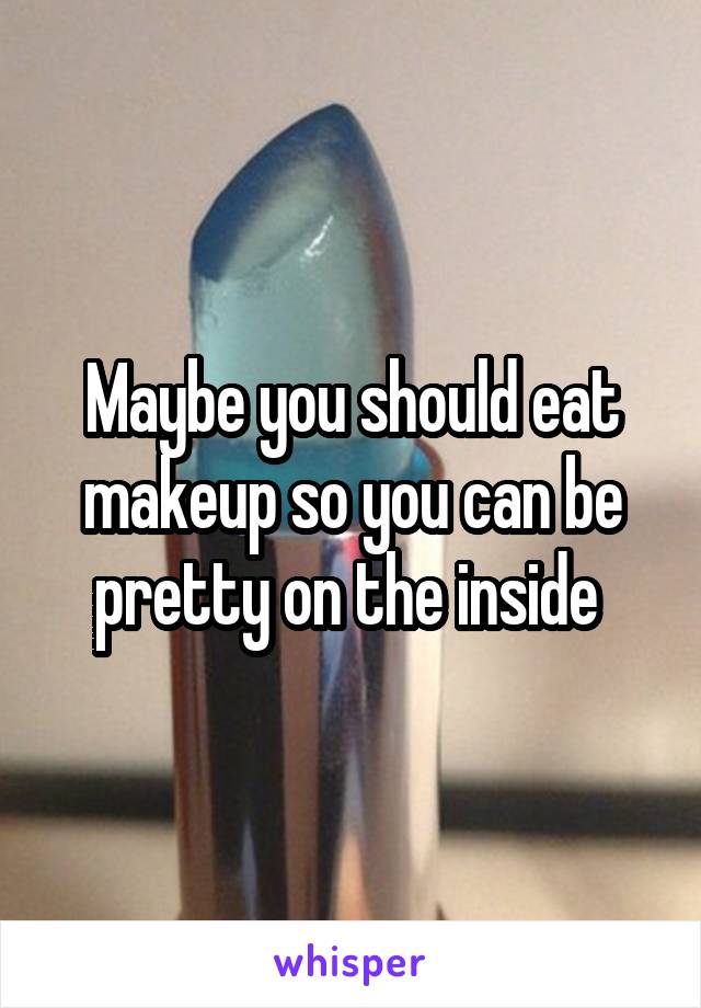 Maybe you should eat makeup so you can be pretty on the inside 