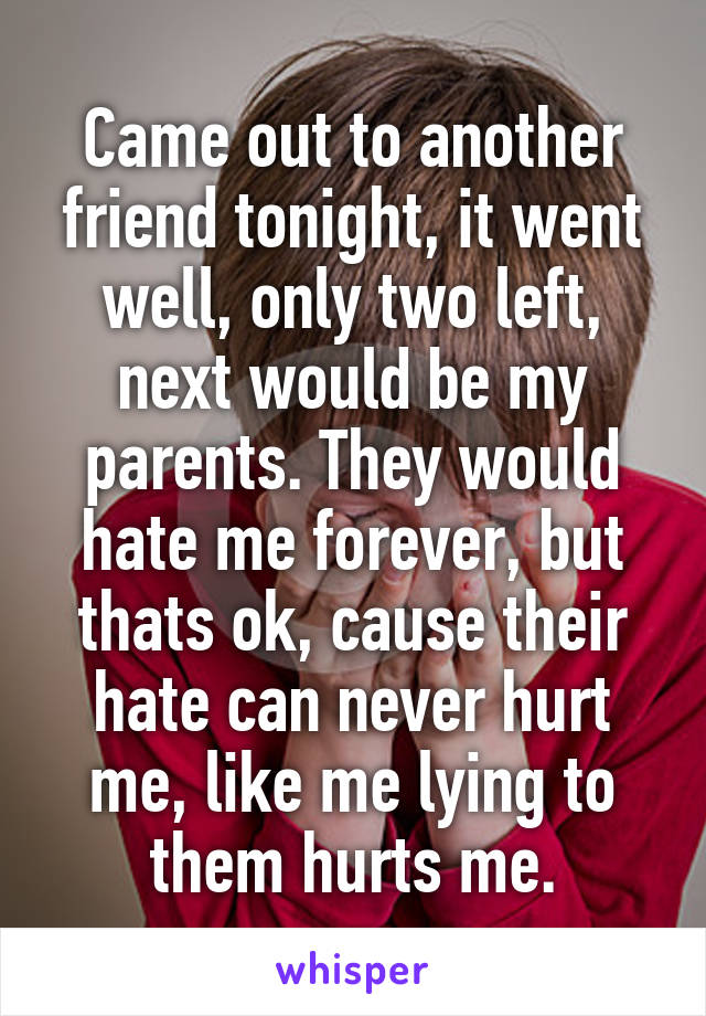 Came out to another friend tonight, it went well, only two left, next would be my parents. They would hate me forever, but thats ok, cause their hate can never hurt me, like me lying to them hurts me.
