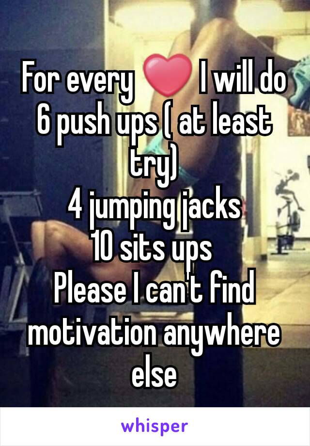 For every ❤ I will do
6 push ups ( at least try)
4 jumping jacks
10 sits ups 
Please I can't find motivation anywhere else
