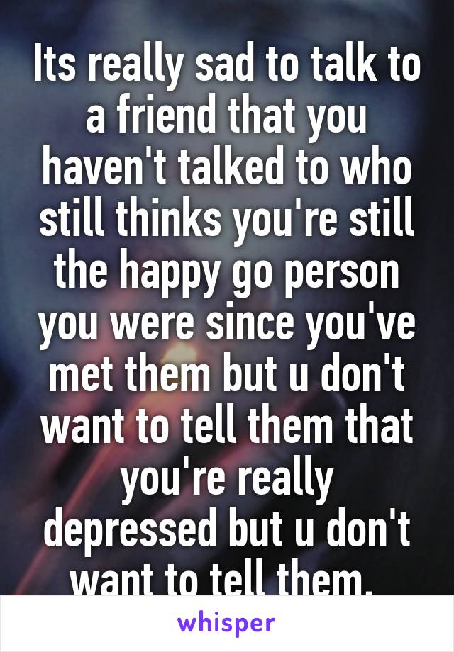 Its really sad to talk to a friend that you haven't talked to who still thinks you're still the happy go person you were since you've met them but u don't want to tell them that you're really depressed but u don't want to tell them. 